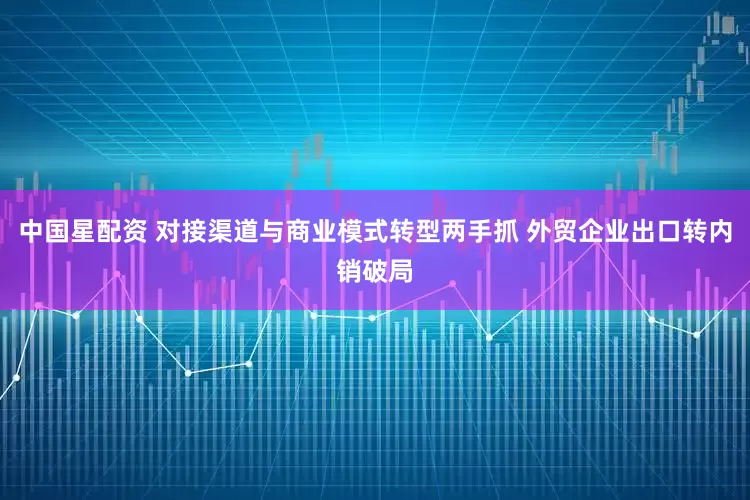 中国星配资 对接渠道与商业模式转型两手抓 外贸企业出口转内销破局