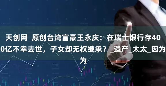 天创网  原创台湾富豪王永庆：在瑞士银行存400亿不幸去世，子女却无权继承？_遗产_太太_因为