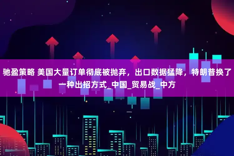 驰盈策略 美国大量订单彻底被抛弃，出口数据猛降，特朗普换了一种出招方式_中国_贸易战_中方