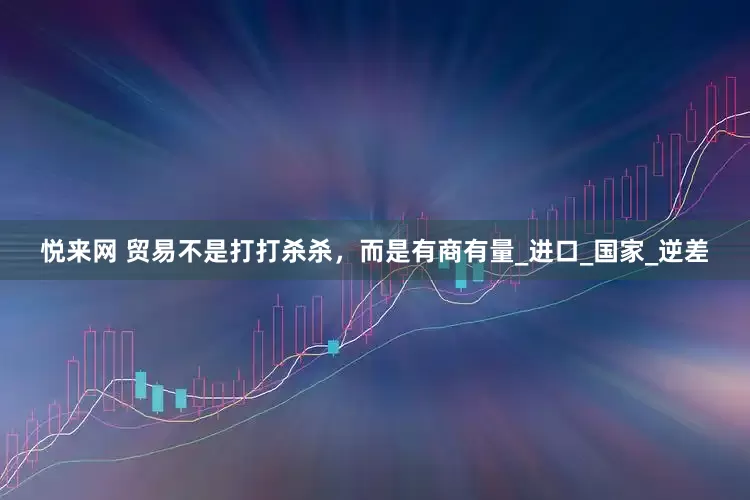 悦来网 贸易不是打打杀杀，而是有商有量_进口_国家_逆差