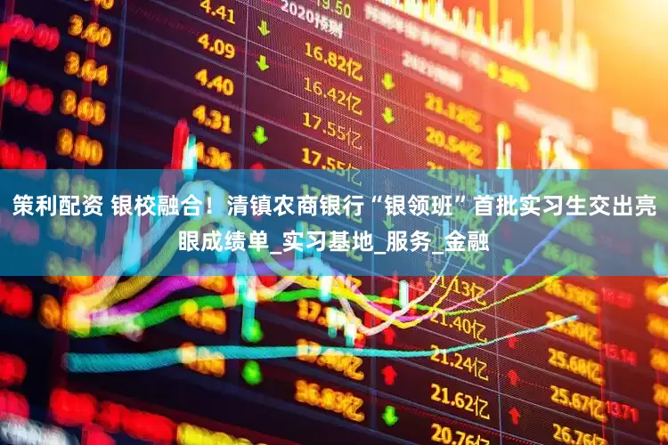 策利配资 银校融合！清镇农商银行“银领班”首批实习生交出亮眼成绩单_实习基地_服务_金融