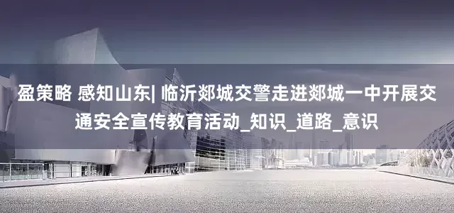 盈策略 感知山东| 临沂郯城交警走进郯城一中开展交通安全宣传教育活动_知识_道路_意识