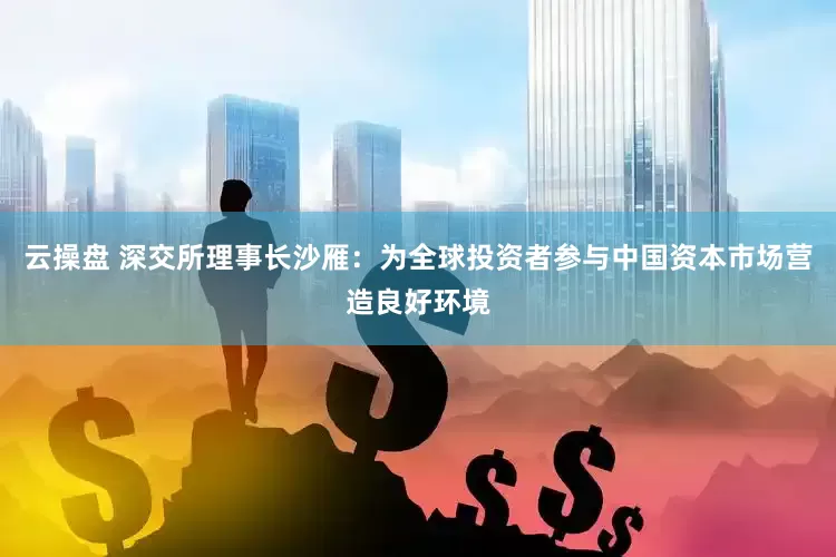 云操盘 深交所理事长沙雁：为全球投资者参与中国资本市场营造良好环境