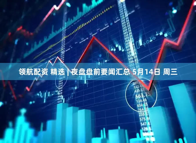 领航配资 精选 | 夜盘盘前要闻汇总 5月14日 周三
