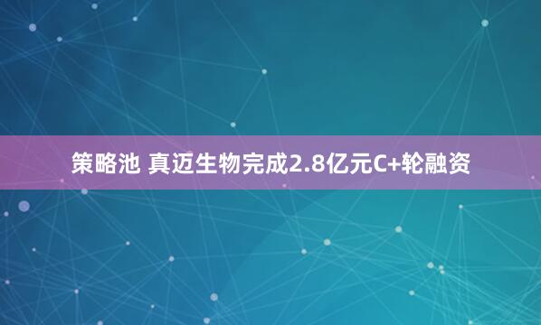 策略池 真迈生物完成2.8亿元C+轮融资