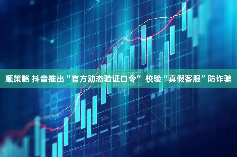 顺策略 抖音推出“官方动态验证口令” 校验“真假客服”防诈骗