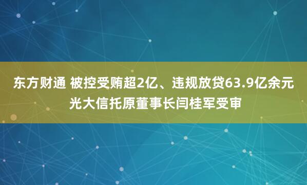 东方财通 被控受贿超2亿、违规放贷63.9亿余元 光大信托原董事长闫桂军受审