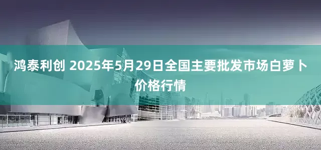 鸿泰利创 2025年5月29日全国主要批发市场白萝卜价格行情