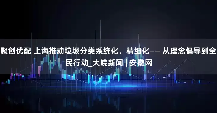 聚创优配 上海推动垃圾分类系统化、精细化—— 从理念倡导到全民行动_大皖新闻 | 安徽网