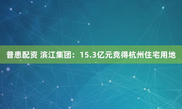 普患配资 滨江集团：15.3亿元竞得杭州住宅用地