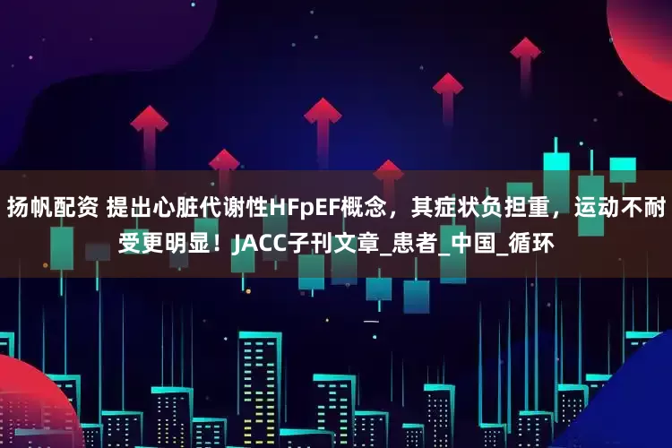 扬帆配资 提出心脏代谢性HFpEF概念，其症状负担重，运动不耐受更明显！JACC子刊文章_患者_中国_循环