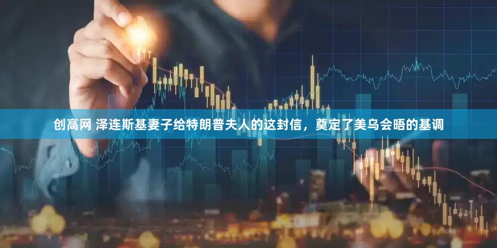创高网 泽连斯基妻子给特朗普夫人的这封信，奠定了美乌会晤的基调
