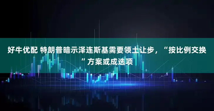 好牛优配 特朗普暗示泽连斯基需要领土让步，“按比例交换”方案或成选项