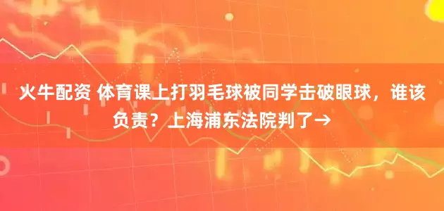 火牛配资 体育课上打羽毛球被同学击破眼球，谁该负责？上海浦东法院判了→