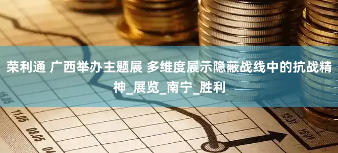 荣利通 广西举办主题展 多维度展示隐蔽战线中的抗战精神_展览_南宁_胜利