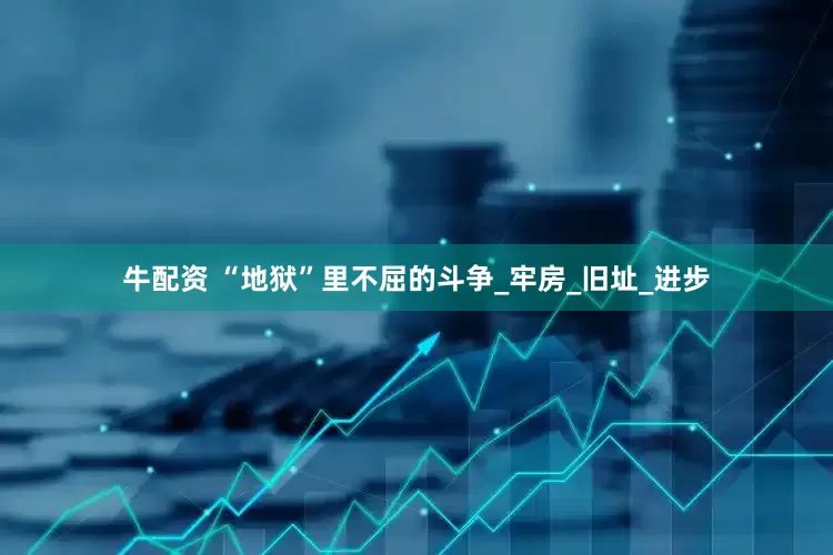 牛配资 “地狱”里不屈的斗争_牢房_旧址_进步