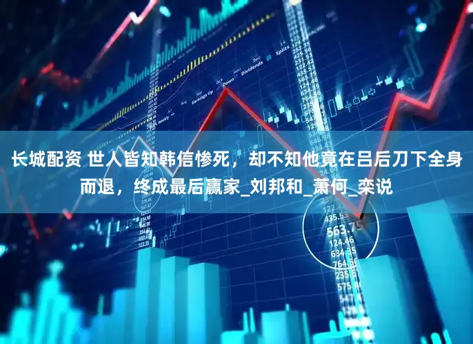 长城配资 世人皆知韩信惨死，却不知他竟在吕后刀下全身而退，终成最后赢家_刘邦和_萧何_栾说