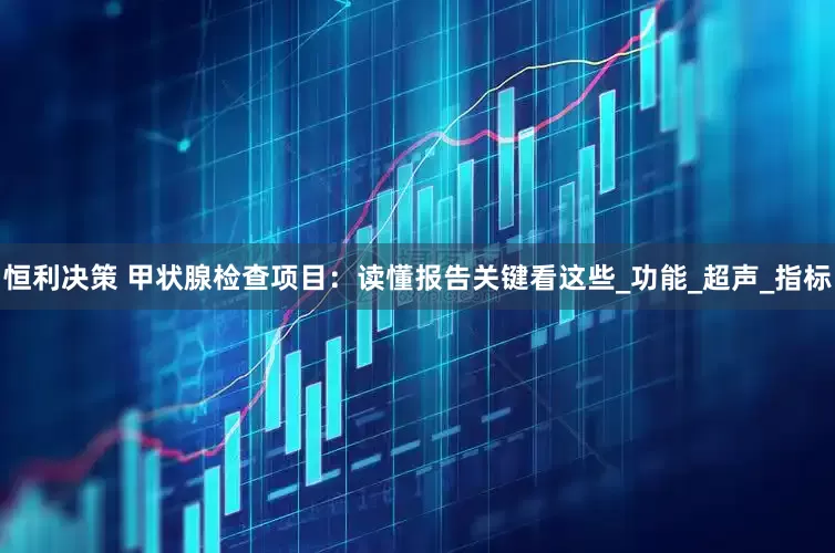 恒利决策 甲状腺检查项目：读懂报告关键看这些_功能_超声_指标