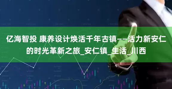 亿海智投 康养设计焕活千年古镇——活力新安仁的时光革新之旅_安仁镇_生活_川西