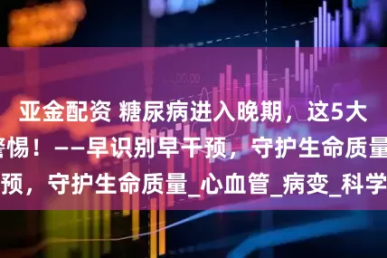 亚金配资 糖尿病进入晚期，这5大危险信号必须警惕！——早识别早干预，守护生命质量_心血管_病变_科学