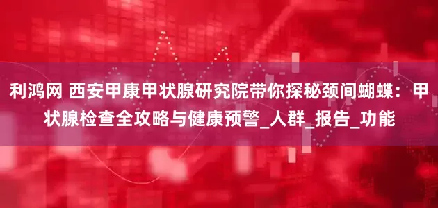 利鸿网 西安甲康甲状腺研究院带你探秘颈间蝴蝶：甲状腺检查全攻略与健康预警_人群_报告_功能