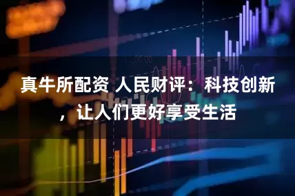 真牛所配资 人民财评：科技创新，让人们更好享受生活