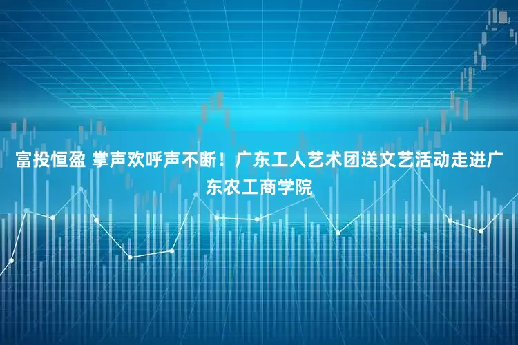 富投恒盈 掌声欢呼声不断！广东工人艺术团送文艺活动走进广东农工商学院