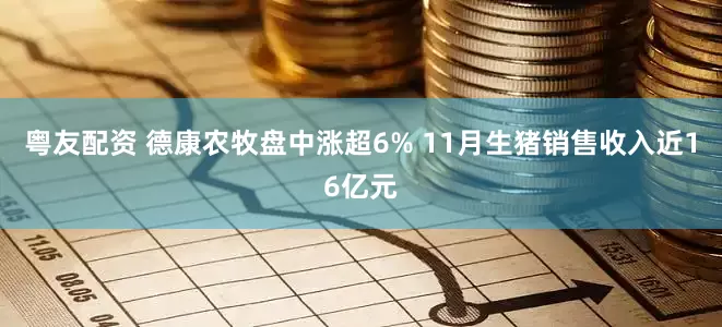 粤友配资 德康农牧盘中涨超6% 11月生猪销售收入近16亿元