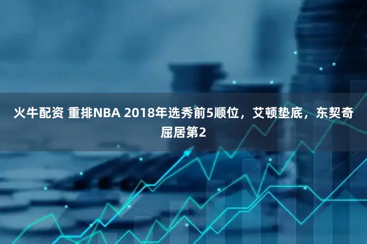 火牛配资 重排NBA 2018年选秀前5顺位，艾顿垫底，东契奇屈居第2