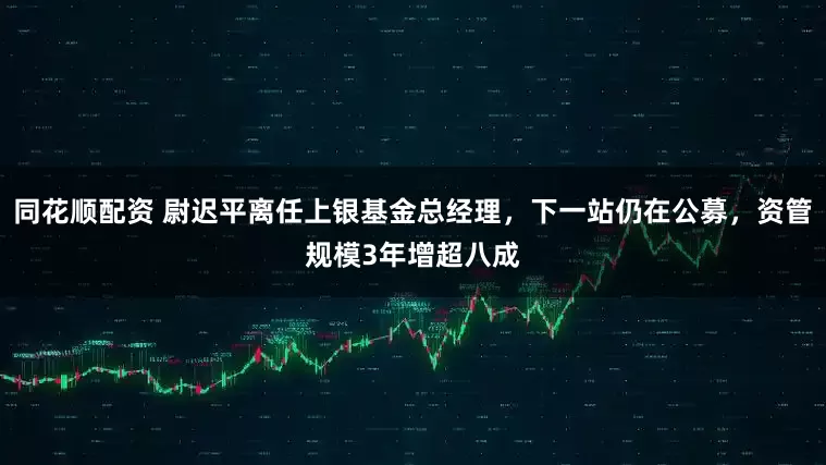 同花顺配资 尉迟平离任上银基金总经理，下一站仍在公募，资管规模3年增超八成