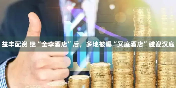 益丰配资 继“全李酒店”后，多地被曝“又庭酒店”碰瓷汉庭